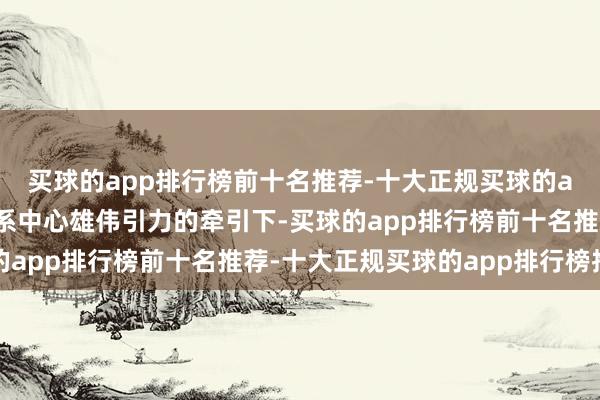买球的app排行榜前十名推荐-十大正规买球的app排行榜推荐在星河系中心雄伟引力的牵引下-买球的app排行榜前十名推荐-十大正规买球的app排行榜推荐