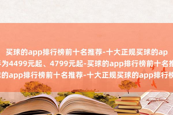 买球的app排行榜前十名推荐-十大正规买球的app排行榜推荐售价分手为4499元起、4799元起-买球的app排行榜前十名推荐-十大正规买球的app排行榜推荐